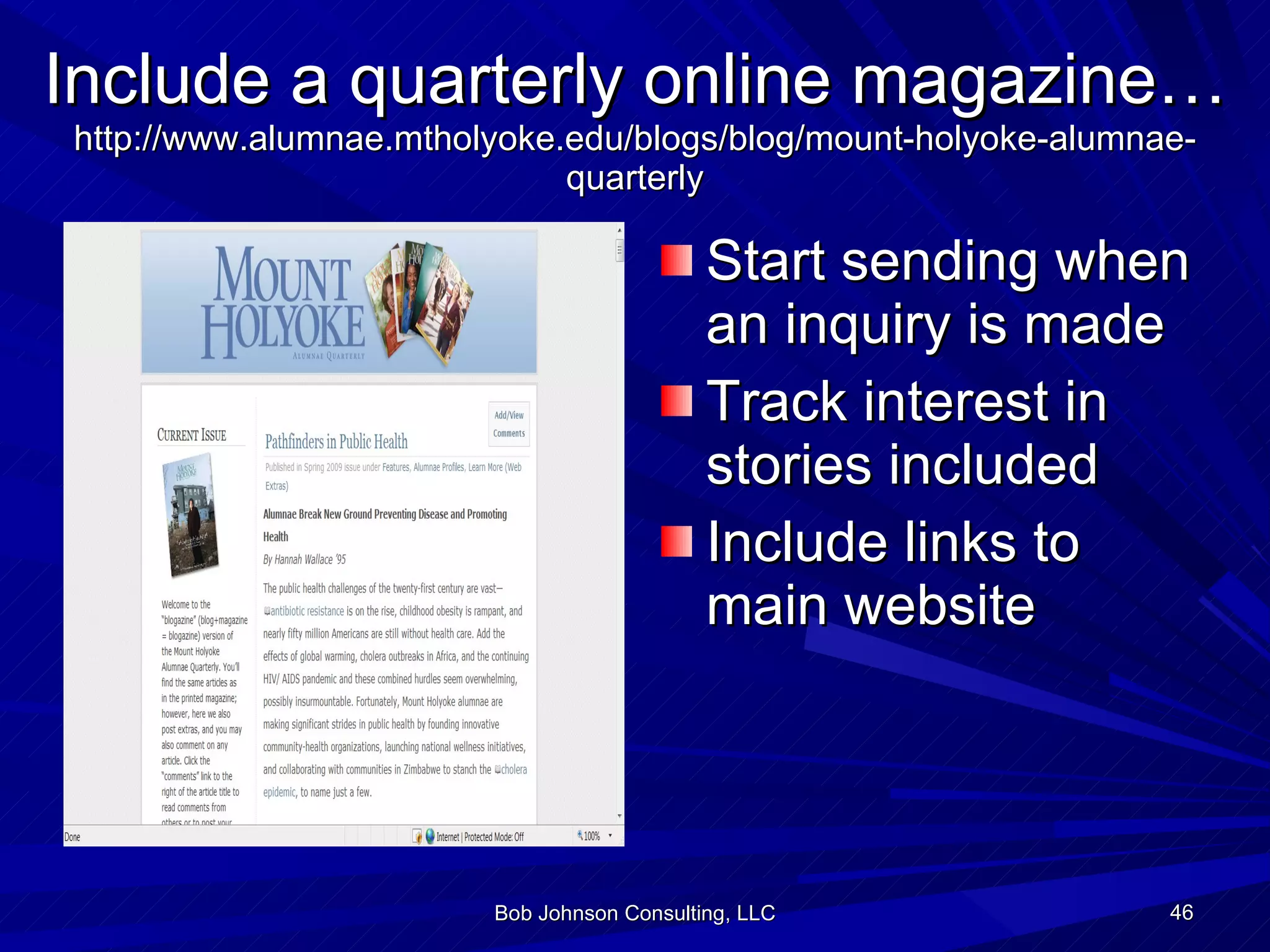 Include a quarterly online magazine… http://www.alumnae.mtholyoke.edu/blogs/blog/mount-holyoke-alumnae-quarterly Start sending when an inquiry is made Track interest in stories included Include links to main website Bob Johnson Consulting, LLC 