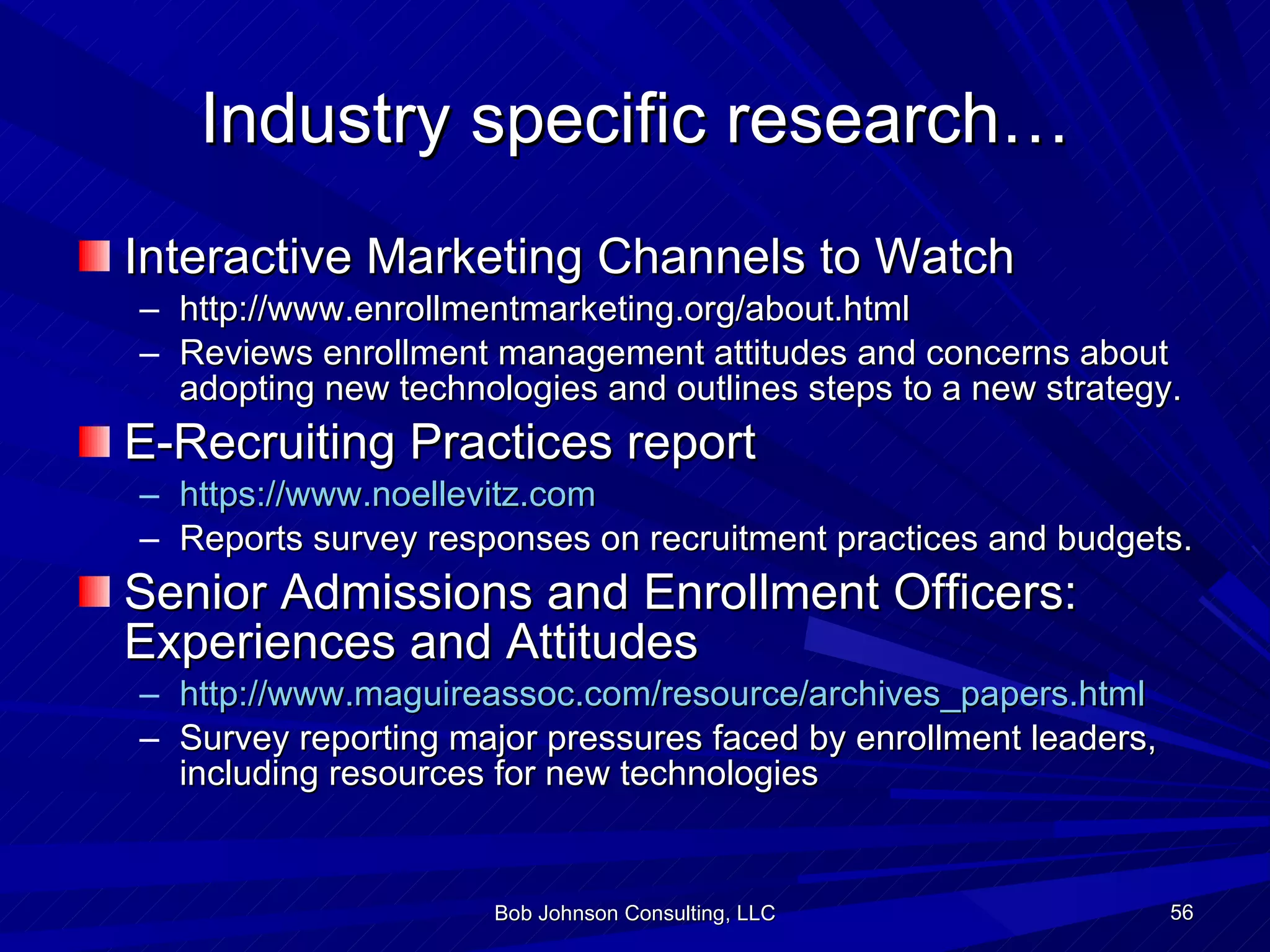 Industry specific research… Interactive Marketing Channels to Watch http://www.enrollmentmarketing.org/about.html Reviews enrollment management attitudes and concerns about adopting new technologies and outlines steps to a new strategy. E-Recruiting Practices report https://www.noellevitz.com Reports survey responses on recruitment practices and budgets. Senior Admissions and Enrollment Officers: Experiences and Attitudes http://www.maguireassoc.com/resource/archives_papers.html Survey reporting major pressures faced by enrollment leaders, including resources for new technologies Bob Johnson Consulting, LLC 