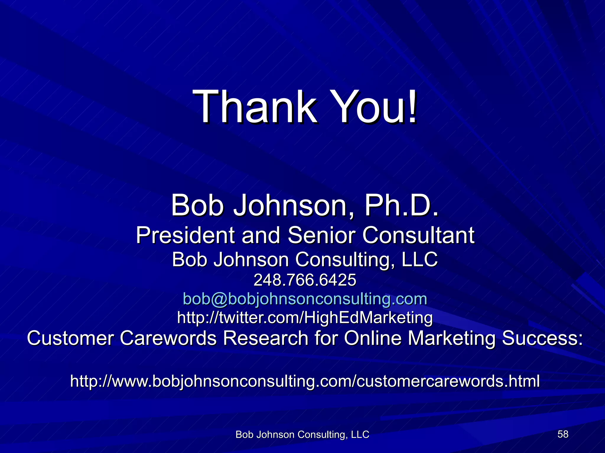 Thank You! Bob Johnson, Ph.D. President and Senior Consultant Bob Johnson Consulting, LLC  248.766.6425  [email_address] http://twitter.com/HighEdMarketing Customer Carewords Research for Online Marketing Success:  http://www.bobjohnsonconsulting.com/customercarewords.html Bob Johnson Consulting, LLC 