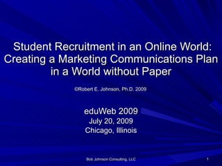   Student Recruitment in an Online World: Creating a Marketing Communications Plan in a World without Paper   ©Robert E. Johnson, Ph.D. 2009   eduWeb 2009 July 20, 2009 Chicago, Illinois Bob Johnson Consulting, LLC 