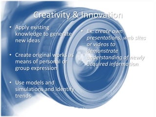 Creativity & Innovation
• Apply existing
knowledge to generate
new ideas
• Create original works as
means of personal or
group expression
• Use models and
simulations and Identify
trends

• Ex: create own
presentations, web sites
or videos to
demonstrate
understanding of newly
acquired information

 