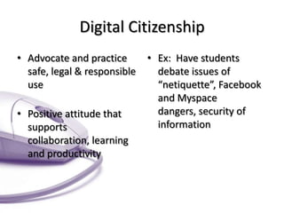 Digital Citizenship
• Advocate and practice
safe, legal & responsible
use
• Positive attitude that
supports
collaboration, learning
and productivity

• Ex: Have students
debate issues of
“netiquette”, Facebook
and Myspace
dangers, security of
information

 