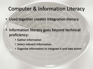Computer & Information Literacy
• Used together creates integration literacy
• Information literacy goes beyond technical
proficiency:
• Gather information
• Select relevant information
• Organize information to integrate it and take action

 