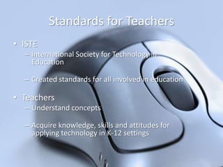 Standards for Teachers
• ISTE
– International Society for Technology in
Education
– Created standards for all involved in education

• Teachers
– Understand concepts
– Acquire knowledge, skills and attitudes for
applying technology in K-12 settings

 
