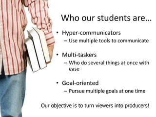 Who our students are…
• Hyper-communicators
– Use multiple tools to communicate

• Multi-taskers
– Who do several things at once with
ease

• Goal-oriented
– Pursue multiple goals at one time
Our objective is to turn viewers into producers!

 