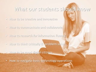 What our students should know
• How to be creative and innovative
• How to communicate and collaborate
• How to research for information fluency
• How to think critically & problem-solve
• How to be good digital citizens
• How to navigate basic technology operations

 