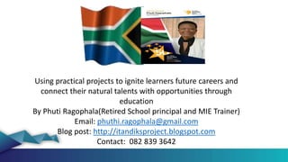 Using practical projects to ignite learners future careers and
connect their natural talents with opportunities through
education
By Phuti Ragophala(Retired School principal and MIE Trainer)
Email: phuthi.ragophala@gmail.com
Blog post: http://itandiksproject.blogspot.com
Contact: 082 839 3642
 