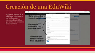 Creación de una EduWiki
4.-Poner el nombre de la
wiki, llenar el formulario
con los datos que
correspondan, certificar
que la wiki será usada con
fines educativos.
 