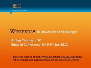in Universities and Colleges

Amber Thomas, JISC
Eduwiki Conference UK 5-6th Sep 2012


This slide deck is at: http://www.slideshare.net/JISC/wikipedia
All references and picture credits are at: http://bit.ly/C21wiki
 