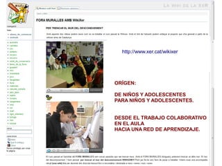 http://www.xer.cat/wikixer




ORÍGEN:

DE NIÑOS Y ADOLESCENTES
PARA NIÑOS Y ADOLESCENTES.


DESDE EL TRABAJO COLABORATIVO
EN EL AULA
HACIA UNA RED DE APRENDIZAJE.
 