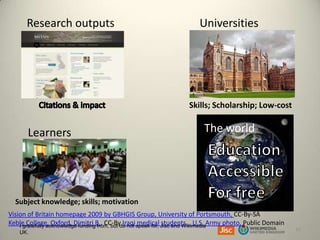 Research outputs

Universities

Skills; Scholarship; Low-cost

Learners

The world

Subject knowledge; skills; motivation
Vision of Britain homepage 2009 by GBHGIS Group, University of Portsmouth, CC-By-SA
Keble College, Oxford, Dimitri B., CC-By Iraqi speak for, Jisc and WikimediaArmy photo, Public Domain
medical students… U.S.
I gratefully acknowledge funding from, but do not
UK.

13

 
