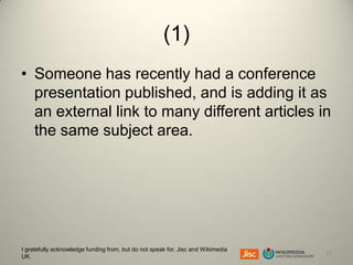 (1)
• Someone has recently had a conference
presentation published, and is adding it as
an external link to many different articles in
the same subject area.

I gratefully acknowledge funding from, but do not speak for, Jisc and Wikimedia
UK.

19

 