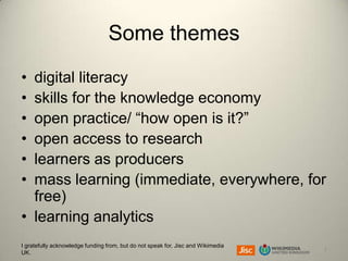 Some themes
•
•
•
•
•
•

digital literacy
skills for the knowledge economy
open practice/ “how open is it?”
open access to research
learners as producers
mass learning (immediate, everywhere, for
free)
• learning analytics
I gratefully acknowledge funding from, but do not speak for, Jisc and Wikimedia
UK.

2

 