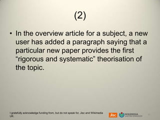 (2)
• In the overview article for a subject, a new
user has added a paragraph saying that a
particular new paper provides the first
“rigorous and systematic” theorisation of
the topic.

I gratefully acknowledge funding from, but do not speak for, Jisc and Wikimedia
UK.

20

 
