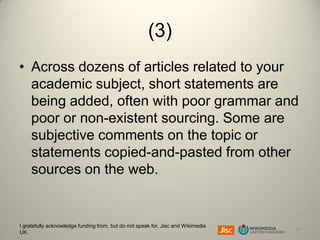 (3)
• Across dozens of articles related to your
academic subject, short statements are
being added, often with poor grammar and
poor or non-existent sourcing. Some are
subjective comments on the topic or
statements copied-and-pasted from other
sources on the web.

I gratefully acknowledge funding from, but do not speak for, Jisc and Wikimedia
UK.

21

 