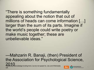 “There is something fundamentally
appealing about the notion that out of
millions of heads can come information […]
larger than the sum of its parts. Imagine if
the world’s people could write poetry or
make music together; these are
unbelievable ideas.”

—Mahzarin R. Banaji, (then) President of
the Association for Psychological Science,
2010
I gratefully acknowledge funding from, but do not speak for, Jisc and Wikimedia
UK.

6

 