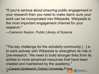 "If you're serious about ensuring public engagement in
your research then you need to make damn sure your
work can be incorporated into Wikipedia. Wikipedia is
the most important engagement channel for your
research."
—Cameron Neylon, Public Library of Science

"The key challenge for the scholarly community [...] is
to work actively with Wikipedia to strengthen its role in
'pre-research.' We need to build stronger links from its
entries to more advanced resources that have been
created and maintained by the academy."
—Casper Grathwohl, do not speak for,University Press
I gratefully acknowledge funding from, but Oxford Jisc and Wikimedia
UK.

7

 