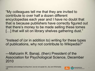 “My colleagues tell me that they are invited to
contribute to over half a dozen different
encyclopedias each year and I have no doubt that
that is because publishers have correctly figured out
that there’s money to be made selling these tomes
[…] that will sit on library shelves gathering dust.”
“Instead of (or in addition to) writing for these types
of publications, why not contribute to Wikipedia?”
—Mahzarin R. Banaji, (then) President of the
Association for Psychological Science, December
2010
I gratefully acknowledge funding from, but do not speak for, Jisc and Wikimedia
UK.

8

 