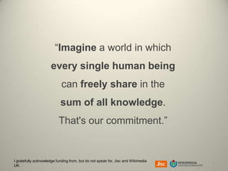 “Imagine a world in which

every single human being
can freely share in the

sum of all knowledge.
That's our commitment.”

I gratefully acknowledge funding from, but do not speak for, Jisc and Wikimedia
UK.

1

 