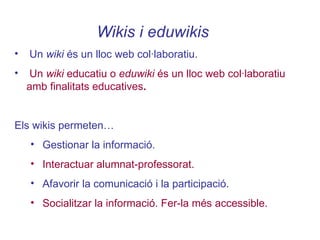 Wikis i eduwikis   Un  wiki  és un lloc web col·laboratiu. Un  wiki  educatiu o  eduwiki  és un lloc web col·laboratiu amb finalitats educatives . Els wikis permeten… Gestionar la informació. Interactuar alumnat-professorat.   Afavorir la comunicació i la participació. Socialitzar la informació. Fer-la més accessible. 
