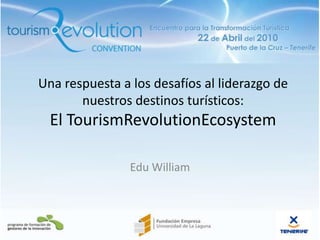 Una respuesta a los desafíos al liderazgo de nuestros destinos turísticos:El TourismRevolutionEcosystem Edu William 22/4/10 1 