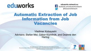 eduworks-network.eu
facebook.com/eduworksnetwork
@EduworksNetwork
This project has been funded with support from the European Commission.
This communication reflects the views only of the author, and the Commission cannot be held responsible for any use which may be
made of the information contained therein.
Automatic Extraction of Job
Information from Job
Vacancies
Vladimer Kobayashi
Advisers: Stefan Mol, Gábor Kismihók, and Deanne den
Hartog
 