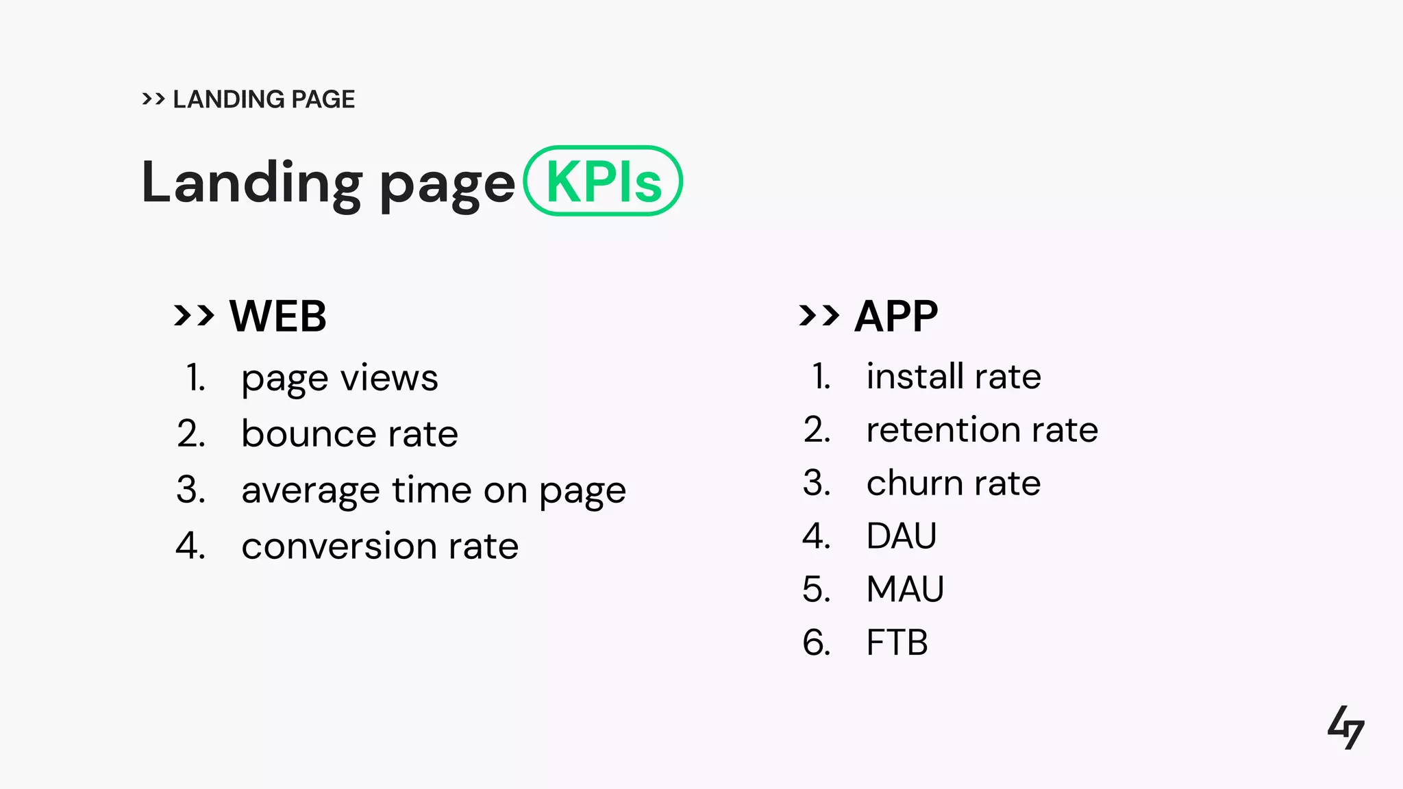 >> WEB
1. page views
2. bounce rate
3. average time on page
4. conversion rate
>> APP
1. install rate
2. retention rate
3. churn rate
4. DAU
5. MAU
6. FTB
Landing page KPIs
>> LANDING PAGE
 