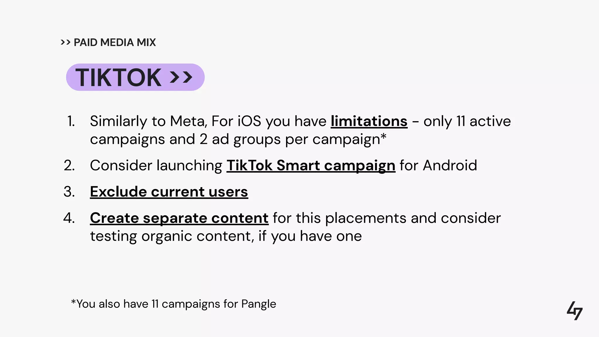 >> PAID MEDIA MIX
1. Similarly to Meta, For iOS you have limitations - only 11 active
campaigns and 2 ad groups per campaign*
2. Consider launching TikTok Smart campaign for Android
3. Exclude current users
4. Create separate content for this placements and consider
testing organic content, if you have one
TIKTOK >>
*You also have 11 campaigns for Pangle
 