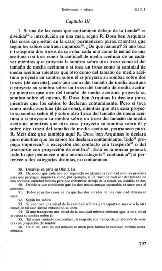 Testimonios - eduyot Ed 3,1
Capítulo III.
l. Si una de las cosas que contaminan debajo de la tienda88
es
dividida89
e introducida en una casa, según R. Dosa ben Arquinas
(las cosas que están en la casa) permanecen puras, mientras que
según los sabios contraen impureza90
. ¿De qué manera? Si uno toca
o transporta dos trozos de carroña, cada uno como la mitad de una
aceituna o si toca como la cantidad de media aceituna de un cadá-
ver mientras que proyecta la sombra sobre otro trozo como el del
tamaño de media aceituna o si toca un trozo como la cantidad de
media aceituna mientras que otro como del tamaño de media acei-
tuna proyecta su sombra sobre él o proyecta su sombra sobre dos
trozos (de carroña), cada uno como del tamaño de media aceituna
o proyecta su sombra sobre un trozo del tamaño de media aceitu-
na mientras que otro del tamaño de media aceituna proyecta su
sombra sobre él mismo, R. Dosa ben Arquinas lo declara puro,
mientras que los sabios lo declaran contaminante. Pero si toca
como media aceituna (de carroña), mientras que otra cosa proyec-
ta su sombra sobre él y sobre otro trozo del tamaño de media acei-
tuna o si proyecta su sombra sobre un trozo del tamaño de media
aceituna mientras que otra cosa proyecta su sombra sobre él y
sobre otro trozo del tamaño de media aceituna, permanece puro.
R. Meír dice que también aquí R. Dosa ben Arquinas lo declara
puro mientras que los sabios los declaran contaminante. Todo91
pro-
paga impureza92
a excepción del contacto con trasporte93
o del
transporte con proyección de sombra94
• Esta es la norma general:
todo lo que pertenece a una misma categoría95
contamina96
; si per-
tenece a dos categorías distintas, no contaminan.
88. Descritas en parte en Ohal 2, lss.
89. De modo que cada uno por separado no alcance la cantidad mínima prescrita
para que propague impureza, como, por ejemplo, si un trozo de cadáver del tamaño de
una aceituna, cantidad mínima para que contamine debajo de la tienda, es dividido en dos.
90. Debido a que consideran que los dos trozos, aunque separados, se unen para el
cómputo.
91. Todos aquellos casos en los que las dos mitades de una cantidad mínima se
unen.
92. Según los sabios.
93. Si uno toca una mitad de la cantidad mínima y transporta o mueve a la otra
mitad, en tal caso ambas mitades no se unen.
94. Si uno transporta una mitad de la cantidad mínima mientras que la otra mitad
proyecta su sombra sobre él.
95. Tal como contacto con contacto, transporte con transporte, proyección de som-
bra con proyección de sombra.
96. En el tan caso las dos mitades se unen para formar la cantidad mínima conta-
minante.
797
 