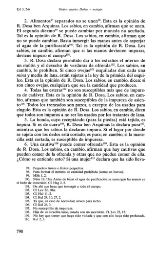 Ed 3, 2-6 Orden cuarto: Daños - nesiqin
2. Alimentos97 separados no se unen98. Esta es la opinión de
R. Dosa ben Arquinas. Los sabios, en cambio, afirman que se unen.
El segundo diezmo99 se puede cambiar por moneda no acuñada.
Tal es la opinión de R. Dosa. Los sabios, en cambio, afirman que
no se puede cambiar. Basta inmergir las manos antes de asperjar
el agua de la purificación100. Tal es la opinión de R. Dosa. Los
sabios, en cambio, afirman que si las manos devienen impuras,
deviene impuro el cuerpo101.
3. R. Dosa declara permitido dar a los extraños el interior de
un melón y el desecho de verduras de ofrenda102• Los sabios, en
cambio, lo prohíben. Si cinco ovejas103 esquiladas dan cada una
mina y media de lana, están sujetas a la ley de la primicia del esqui-
leo. Esta es la opinión de R. Dosa. Los sabios, en cambio, dicen: si
son cinco ovejas, cualquiera que sea la cantidad que producen.
4. Todas las esteras104 no son susceptibles más que de impure-
za de cadáver. Esta es la opinión de R. Dosa. Los sabios, en cam-
bio, afirman que también son susceptibles de la impureza de asien-
to105. Todos los trenzados son puros, a excepto de los usados para
cíngulo. Esta es la opinión de R. Dosa. Los sabios, en cambio, dicen
que todos son impuros a no ser los usados por los tratantes de lana.
5. La honda, cuyo receptáculo (para la piedra) está tejido, es
impura. Si es de cuero106, R. Dosa ben Arquinas la declara pura107,
mientras que los sabios la declaran impura. Si el lugar por donde
se sujeta con los dedos está cortado, es pura; en cambio, si la mane-
cilla está cortada, es susceptible de impureza.
6. Una cautiva108 puede comer ofrenda109. Esta es la opinión
de R. Dosa. Los sabios, en cambio, afirman que hay cautivas que
pueden comer de la ofrenda y otras que no pueden comer de ella.
¿Cómo se entiende esto? Si una mujer110 declara que ha sido lleva-
97. Pequeños trozos o frutos pequeños.
98. Para formar el mínimo de cantidad prohibida (como un huevo).
99. MSh 1, 2.
1OO. Núm 19, 17ss. Antes de tocar el agua de purificación se sumergen las manos en
el baño de inmersión. Cf. Hag 2, 5.
101. De ahí que haya que inmergir a todo el cuerpo.
102. Cf. Lev 22, 1Oss.
103. Cf. Hui 11, 2.
104. Cf. Kel 24, 10; 27, 2.
105. Ya que, en caso de necesidad, sirven para lecho.
106. Cf. Kel 26, 3.
107. No susceptible de impureza.
108. Hija de un israelita laico, casada con un sacerdote. Cf. Lev 22, 12.
109. No hay que temer que haya sido violada y que con ello haya sido profanada.
110. Ket 2, 5.
798
 