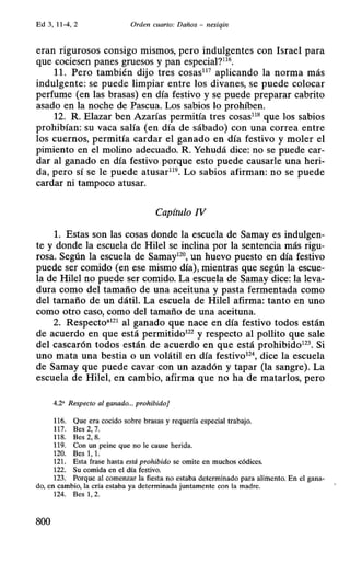 Ed 3, 11-4, 2 Orden cuarto: Daños - nesiqin
eran rigurosos consigo mismos, pero indulgentes con Israel para
que cociesen panes gruesos y pan especial?116
.
11. Pero también dijo tres cosas117
aplicando la norma más
indulgente: se puede limpiar entre los divanes, se puede colocar
perfume (en las brasas) en día festivo y se puede preparar cabrito
asado en la noche de Pascua. Los sabios lo prohíben.
12. R. Elazar ben Azarías permitía tres cosas118
que los sabios
prohibían: su vaca salía (en día de sábado) con una correa entre
los cuernos, permitía cardar el ganado en día festivo y moler el
pimiento en el molino adecuado. R. Yehudá dice: no se puede car-
dar al ganado en día festivo porque esto puede causarle una heri-
da, pero sí se le puede atusar119
• Lo sabios afirman: no se puede
cardar ni tampoco atusar.
Capítulo IV
l. Estas son las cosas donde la escuela de Samay es indulgen-
te y donde la escuela de Hilel se inclina por la sentencia más rigu-
rosa. Según la escuela de Samay120
, un huevo puesto en día festivo
puede ser comido (en ese mismo día), mientras que según la escue-
la de Hilel no puede ser comido. La escuela de Samay dice: la leva-
dura como del tamaño de una aceituna y pasta fermentada como
del tamaño de un dátil. La escuela de Hilel afirma: tanto en uno
como otro caso, como del tamaño de una aceituna.
2. Respecto•121
al ganado que nace en día festivo todos están
de acuerdo en que está permitido122
y respecto al pollito que sale
del cascarón todos están de acuerdo en que está prohibido123 • Si
uno mata una bestia o un volátil en día festivo12
 dice la escuela
de Samay que puede cavar con un azadón y tapar (la sangre). La
escuela de Hilel, en cambio, afirma que no ha de matarlos, pero
4.2' Respecto al ganado... prohibido]
116. Que era cocido sobre brasas y requería especial trabajo.
117. Bes2,7.
11 8. Bes 2, 8.
119. Con un peine que no le cause herida.
120. Bes 1, t.
121. Esta frase hasta está prohibido se omite en muchos códices.
122. Su comida en el día festivo.
123. Porque al comenzar la fiesta no estaba determinado para alimento. En el gana-
do, en cambio, la cría estaba ya determinada juntamente con la madre.
124. Bes 1, 2.
800
 