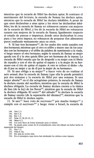 Testimonios - eduyot Ed4, 9-11
mientras que la escuela de Hilel las declara aptas. Si contraen el
matrimonio del levirato, la escuela de Samay las declara aptas,
mientras que la escuela de Hilel las declara inhábiles. A pesar de
que unos declaraban a unas aptas y los otros las declaraban inhá-
biles, los de la escuela de Samay no rehusaron casarse con mujeres
de la escuela de Hilel, y los de la escuela de Hilel no rehusaron
casarse con mujeres de la escuela de Samay. Igualmente respecto
al estado de pureza o impureza, donde unos declaraban la cosa
pura y los otros impura, no rehusaron de preparar (los alimentos)
puros confiando mutuamente unos en otros.
9. Si hay tres hermanos14
 de los cuales dos están casados con
dos.hermanas, mientras que el otro es célibe y muere uno de los casa-
dos con las hermanas y el célibe da palabra de matrimonio a la viuda,
si luego muere el otro hermano, según la escuela de Samay su mujer
queda con él y la otra queda libre por ser hermana de la esposa. La
escuela de Hilel enseña que ha de despedir a su mujer con el libelo
de repudio y con el rito de quitar el zapato y a la mujer de su her-
mano con el rito de quitar el zapato. A esto se refiere el dicho: «Ay
de él por su mujer y ay de él por la mujer de su hermano».
10. Si uno obliga a su mujer145
a hacer voto de no realizar el
acto sexual, dice la escuela de Samay (que ella lo puede permitir)
por dos semanas y la escuela de Hilel por una semana. Si una
mujer aborta146
en el día octogésimo primero, la escuela de Samay
la declara exenta del sacrificio, mientras que la escuela de Hilel la
declara obligada. La escuela de Samay declara exenta a la túnica
de lino (de la ley) de los flecos14
7, mientras que la escuela de Hilel
la declara obligada. El cesto148
del sábado149
lo declara la escuela
de Samay exento (de la separación del diezmo)150
, mientras que la
escuela de Hilel lo declara sujeto.
11. Si uno151
hace voto de nazireato152
por mucho tiempo153
y
cumple con el nazireato154
y luego viene a Israel, la escuela de
144. Yeb 3, 5.
145. Ket 5, 6.
146. Ker 1, 6.
147. Núm 15, 38; Dt 22, 12.
148. Maas 4, 2.
149. Un cesto lleno de frutas destinado para el sábado.
150. Se puede, pues, comer de él eventualmente antes del sábado sin haber hecho la
separación del diezmo.
151. Naz 3, 2.
152. Núm 6, 2ss.
153. Por más de treinta días.
154. En el extranjero, cuya tierra han declarado los rabinos como impura.
803
 