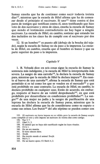 Ed 4, 12-5, 1 Orden cuarto: Darios - nesiqin
Samay enseña que ha de continuar como nazir todavía treinta
días15S, mientras que la escuela de Hilel afirma que ha de comen-
zar desde el principio el nazireato. Si uno156 tiene contra sí dos
pares de testigos que testifican contra él, unos testificando que hizo
voto de dos nazireatos y otros de cinco, enseña la escuela de Samay
que siendo el testimonio contradictorio no hay lugar a ningún
nazireato. La escuela de Hilel, en cambio, sostiene que estando los
dos incluidos en los cinco ha de cumplir con el nazireato por dos
veces.
12. Si un hombre157 es puesto allí (debajo de la brecha del teja-
do), según la escuela de Samay no da paso a la impureza. La escue-
la de Hilel, en cambio, enseña que el hombre es hueco y que su
parte superior da paso a la impureza.
Capítulo V
l. R. Yehudá dice: en seis cosas sigue la escuela de Samay la
sentencia más indulgente, y la escuela de Hilella interpretación más
severa. La sangre de una carroña158, la declara la escuela de Samay
pura, mientras que la escuela de Hilella declara impura159. En cuan-
to al huevo de una carroña160, afirma la escuela de Samay que está
permitido si es tal como los que se venden en el mercado161 y que
está prohibido en caso contrario. La escuela de Hilel, en cambio, lo
declara prohibido en cualquier caso. Están de acuerdo, sin embar-
go, respecto al huevo de un volátil despedazado162, en que está
prohibido por desarrollarse en condiciones prohibidas163. La san-
gre164 de una mujer no judía y la sangre de purificación de una
leprosa las declara la escuela de Samay puras, mientras que la
escuela de Hile! afirma que ha de considerarse como su esputo o
como sus orines. Los frutos165 del año séptimo se pueden comer con
155. El nazireato en tierra impura no es válido, pero la escuela de Samay acepta
como cumplido el voto y sólo impone un nazireato de treinta días como castigo.
156. Naz 3, 7.
157. Ohall1 ,3.
158. El animal que no haya sido sacrificado según las leyes rituales.
159. Cf. 8, l.
160. De un ave muerta.
161. Si tiene cáscara dura.
162. Terefá.
163. Ha crecido siendo el animal Terefá.
164. Nid 4, 3.
165. De un huerto ajeno. Cf. Shebi 4, 2.
804
 