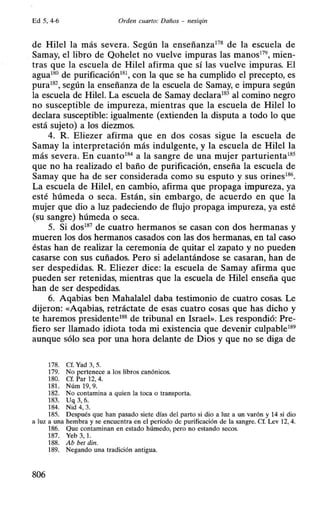 Ed 5, 4-6 Orden cuarto: Daños - nesiqin
de Hilel la más severa. Según la enseñanza178
de la escuela de
Samay, el libro de Qohelet no vuelve impuras las manos179
, mien-
tras que la escuela de Hilel afirma que sí las vuelve impuras. El
agua180
de purificación181
, con la que se ha cumplido el precepto, es
pura182
, según la enseñanza de la escuela de Samay, e impura según
la escuela de Hilel. La escuela de Samay declara183
al comino negro
no susceptible de impureza, mientras que la escuela de Hilel lo
declara susceptible: igualmente (extienden la disputa a todo lo que
está sujeto) a los diezmos.
4. R. Eliezer afirma que en dos cosas sigue la escuela de
Samay la interpretación más indulgente, y la escuela de Hilel la
más severa. En cuanto184
a la sangre de una mujer parturienta185
que no ha realizado el baño de purificación, enseña la escuela de
Samay que ha de ser considerada como su esputo y sus orines186
•
La escuela de Hilel, en cambio, afirma que propaga impureza, ya
esté húmeda o seca. Están, sin embargo, de acuerdo en que la
mujer que dio a luz padeciendo de flujo propaga impureza, ya esté
(su sangre) húmeda o seca.
5. Si dos187
de cuatro hermanos ·se casan con dos hermanas y
mueren los dos hermanos casados con las dos hermanas, en tal caso
éstas han de realizar la ceremonia de quitar el zapato y no pueden
casarse con sus cuñados. Pero si adelantándose se casaran, han de
ser despedidas. R. Eliezer dice: la escuela de Samay afirma que
pueden ser retenidas, mientras que la escuela de Hilel enseña que
han de ser despedidas.
6. Aqabias ben Mahalalel daba testimonio de cuatro cosas. Le
dijeron: «Aqabias, retráctate de esas cuatro cosas que has dicho y
te haremos presidente188
de tribunal en Israel». Les respondió: Pre-
fiero ser llamado idiota toda mi existencia que devenir culpable189
aunque sólo sea por una hora delante de Dios y que no se diga de
178. Cf. Yad 3, 5.
179. No pertenece a los libros canónicos.
180. Cf. Par 12, 4.
181. Núm 19, 9.
182. No contamina a quien la toca o transporta.
183. Uq 3, 6.
184. Nid 4, 3.
185. Después que han pasado siete días del parto si dio a luz a un varón y 14 si dio
a luz a una hembra y se encuentra en el período de purificación de la sangre. Cf. Lev 12, 4.
186. Que contaminan en estado húmedo, pero no estando secos.
187. Yeb 3, l.
188. Ab bet din.
189. Negando una tradición antigua.
806
 