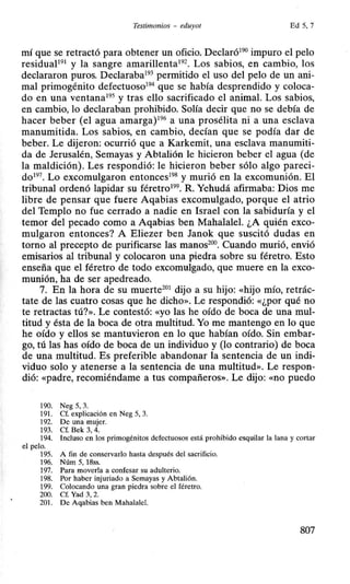Testimonios - eduyot Ed 5, 7
mí que se retractó para obtener un oficio. Declaró190 impuro el pelo
residuaP91 y la sangre amarillenta192
• Los sabios, en cambio, los
declararon puros. Declaraba193 permitido el uso del pelo de un ani-
mal primogénito defectuoso194 que se había desprendido y coloca-
do en una ventana195 y tras ello sacrificado el animal. Los sabios,
en cambio, lo declaraban prohibido. Solía decir que no se debía de
hacer beber (el agua amarga)196 a una prosélita ni a una esclava
manumitida. Los sabios, en cambio, decían que se podía dar de
beber. Le dijeron: ocurrió que a Karkemit, una esclava manumiti-
da de Jerusalén, Semayas y Abtalión le hicieron beber el agua (de
la maldición). Les respondió: le hicieron beber sólo algo pareci-
do197. Lo excomulgaron entonces198 y murió en la excomunión. El
tribunal ordenó lapidar su féretro199. R. Yehudá afirmaba: Dios me
libre de pensar que fuere Aqabias excomulgado, porque el atrio
del Templo no fue cerrado a nadie en Israel con la sabiduría y el
temor del pecado como a Aqabias ben Mahalalel. ¿A quién exco-
mulgaron entonces? A Eliezer ben Janok que suscitó dudas en
torno al precepto de purificarse las manos200
• Cuando murió, envió
emisarios al tribunal y colocaron una piedra sobre su féretro. Esto
enseña que el féretro de todo excomulgado, que muere en la exco-
munión, ha de ser apedreado.
7. En la hora de su muerte201
dijo a su hijo: «hijo mío, retrác-
tate de las cuatro cosas que he dicho». Le respondió: «¿por qué no
te retractas tú?». Le contestó: «yo las he oído de boca de una mul-
titud y ésta de la boca de otra multitud. Yo me mantengo en lo que
he oído y ellos se mantuvieron en lo que habían oído. Sin embar-
go, tú las has oído de boca de un individuo y (lo contrario) de boca
de una multitud. Es preferible abandonar la sentencia de un indi-
viduo solo y atenerse a la sentencia de una multitud». Le respon-
dió: «padre, recomiéndame a tus compañeros». Le dijo: «DO puedo
190. Neg 5, 3.
191. Cf. explicación en Neg 5, 3.
192. De una mujer.
193. Cf. Bek 3, 4.
194. Incluso en los primogénitos defectuosos está prohibido esquilar la lana y cortar
el pelo.
195. A fin de conservarlo hasta después del sacrificio.
196. Núm 5, 18ss.
197. Para moverla a confesar su adulterio.
198. Por haber injuriado a Semayas y Abtalión.
199. Colocando una gran piedra sobre el féretro.
200. Cf. Yad 3, 2.
201. De Aqabias ben Mahalalel.
807
 
