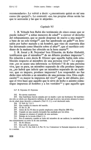 Ed 6, 1-2 Orden cuarto: Daños - nesiqin
recomendarte». Le volvió a decir: «¿encontraste quizá en mí una
causa (de queja)?». Le contestó: «no, tus propias obras serán las
que te acercarán y las que te alejarán».
Capítulo VI
l. R. Yehudá ben Babá dio testimonio de cinco cosas: que se
puede inducir202
a niñas menores de edad203
a ejercer el derecho
del rehusamiento, que se puede desposar de nuevo a una mujer204
a base de un solo testigo20
S, que fue apedreado un gallo206
en Jeru-
salén por haber matado a un hombre, que vino de cuarenta días
fue derramado como libación sobre el altar207
, que el sacrificio coti-
diano de la mañana fue ofrecido en la hora cuarta208
•
2. R. Josué y R. Nejonías• ben Elinatán, de Kefar Habablí,
testificaron que el miembro209
de un difunto produce impureza210
•
En relación a esto decía R. Eliezer que aquello había sido esta-
blecido respecto al miembro de una persona viva211
• Le arguye-
ron: ¿no es acaso una inferencia «a forúori»? Si de una persona
viva, que es pura, un miembro separado de ella produce impure-
za, ¿no habrá que inferir que un miembro separado de un cadá-
ver, que es impuro, produce impureza? Les respondió: no fue
dicho sino referido a un miembro de una persona viva. Otra expli-
cación212: es mayor la impureza del vivo213 que la del difunto, por-
que el vivo hace que aquello que le sirve de lecho o asiento comu-
nique impureza al hombre y a los vestidos214
y que aquello que
6.2' R. Nejonías: R. Nejemías
202. En ciertas ocasiones.
203. Que huérfanas fueron casadas por su madre o por sus hermanos. Tal matrimo-
nio sólo es válido por disposición rabínica, de ahí que la joven, tan pronto alcanza la mayo-
ría de edad, tiene derecho a rehusarlo (Yed 13, 1) y a ser declarado nulo.
204. Cf. Yeb 16, 7; 8, 5.
205. Que testifica la muerte del marido.
206. Cf. Ex 21, 28.
207. Antes de los 40 días no puede emplearse como libación (BB 97a).
208. Cuando en una ocasión Jerusalén fue asediada por los sirios.
209. Aunque no alcance el tamaño de una aceituna.
210. Debajo de la tienda (Ohal 2, 1).
211. Por el contrario, cuando se trata del miembro de un cadáver, la cantidad míni-
ma contaminante es como la de una aceituna.
212. De R. Eliezer.
213. Que sufre de gonorrea.
214. Cf. Lev 15, 5ss; Zab 4, 6; Par 10, 1ss. Comunican la llamada impureza de asien-
to o midrás.
808
 