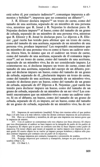 Testimonios - eduyot Ed 6, 3
está sobre él, por contacto indirecto21 comunique impureza a ali-
mentos y bebidas216, impureza que no comunica un difunto217
•
3. R. Eliezer declara impuro218 un trozo de carne, como del
tamaño de una aceituna, separado de un miembro de una persona
viva, mientras que R. Josué y R. Nejonías lo declaran puro. R.
Nejonías declara impuro219 al hueso, como del tamaño de un grano
de cebada, separado de un miembro de una persona viva, mientras
que R. Eliezer y R. Josué lo declaran puro. Le dijeron a R. Elie-
zer: ¿qué razón has tenido para afirmar que un trozo de carne,
como del tamaño de una aceituna, separado de un miembro de una
persona viva, produce impureza? Les respondió: encontramos que
un miembro de una persona viva es como si fuera un cadáver ente-
ro. Ahora bien, lo mismo que en el cadáver un trozo de carne,
como del tamaño de una aceituna, separado de él comunica impu-
reza220, así un trozo de carne, como del tamaño de una aceituna,
separado de un miembro vivo, ha de ser considerado impuro. Le
contestaron: no, si declaras impuro un trozo de carne, como del
ta~año de una aceituna, separado del cuerpo de un difunto, por-
que así declaras impuro un hueso, como del tamaño de un grano
de cebada, separado de él, ¿declararás impuro un trozo de carne,
como del tamaño de una aceituna, separado de un miembro vivo,
cuando tú declaras puro un hueso, como del tamaño de un grano
de cebada, separado de él? Dijeron a R. Nejonías: ¿qué razón has
tenido para declarar impuro un hueso, como del tamaño de un
grano de cebada, separado de un miembro de un ser vivo? Les con-
testó: encontramos que un miembro vivo es como un cadáver ente-
ro. Si en el difunto, un hueso, como del tamaño de un grano de
cebada, separado de él, es impuro, así un hueso, como del tamaño
de un grano de cebada, separado de un miembro vivo, ha de ser
215. Impureza de acercamiento (maddaf). Si hay cien mantas sobre el que padece
flujo y él solo toca a la más inferior, todas las demás contraen impureza de acercamiento.
216. Pero no a hombres y utensilios, de ahí que esta impureza sea menos grave que
la impureza de asiento.
217. Con el cadáver se contaminan solo tres objetos (en línea directa). El objeto
que toca directamente al cadáver se hace impuro en la categoría de padre de los padres de
la impureza. El objeto que se pone en contacto con éste se hace impuro como padre de
impureza. Un tercer objeto que tocare al segundo se vuelve impuro con impureza de pri-
mer grado. El cuarto objeto no se vuelve ya impuro porque hombres y objetos sólo pue-
den contraer impureza por contacto con un padre de la impureza.
218. Propaga impureza por contacto, transporte y proyección de sombra.
219. Propaga impureza por contacto y transporte, aunque no por proyección de
sombra (Ohal 2, 3).
220. Cf. Ohal 2, l.
809
 