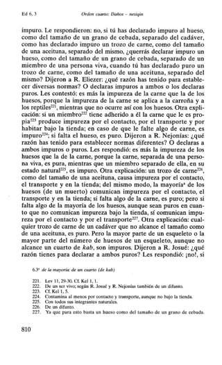 Ed 6, 3 Orden cuarto: Daños - nesiqin
impuro. Le respondieron: no, si tú has declarado impuro al hueso,
como del tamaño de un grano de cebada, separado del cadáver,
como has declarado impuro un trozo de carne, como del tamaño
de una aceituna, separado del mismo, ¿querrás declarar impuro un
hueso, como del tamaño de un grano de cebada, separado de un
miembro de una persona viva, cuando tú has declarado puro un
trozo de carne, como del tamaño de una aceituna, separado del
mismo? Dijeron a R. Eliezer: ¿qué razón has tenido para estable-
cer diversas normas? O declaras impuros a ambos o los declaras
puros. Les contestó: es más la impureza de la carne que la de los
huesos, porque la impureza de la carne se aplica a la carroña y a
los reptiles221, mientras que no ocurre así con los huesos. Otra expli-
cación: si un miembro222 tiene adherido a él la carne que le es pro-
pia223 produce impureza por el contacto, por el transporte y por
habitar bajo la tienda; en caso de que le falte algo de carne, es
impuro22
4; si falta el hueso, es puro. Dijeron a R. Nejonías: ¿qué
razón has tenido para establecer normas diferentes? O declaras a
ambos impuros o puros. Les respondió: es más la impureza de los
huesos que la de la carne, porque la carne, separada de una perso-
na viva, es pura, mientras que un miembro separado de ella, en su
estado naturaF25, es impuro. Otra explicación: un trozo de carne226,
como del tamaño de una aceituna, causa impureza por el contacto,
el transporte y en la tienda; del mismo modo, la mayoría• de los
huesos (de un muerto) comunican impureza por el contacto, el
transporte y en la tienda; si falta algo de la carne, es puro; pero si
falta algo de la mayoría de los huesos, aunque sean puros en cuan-
to que no comunican impureza bajo la tienda, sí comunican impu-
reza por el contacto y por el transporte227
• Otra explicación: cual-
quier trozo de carne de un cadáver que no alcance el tamaño como
de una aceituna, es puro. Pero la mayor parte de un esqueleto o la
mayor parte del número de huesos de un esqueleto, aunque no
alcance un cuarto de kab, son impuros. Dijeron a R. Josué: ¿qué
razón tienes para declarar a ambos puros? Les respondió: ¡no!, si
6.3' de la mayoría: de un cuarto (de kab)
221. Lev 11, 29-30. Cf. Kel 1, 1.
222. De un ser vivo; según R. Josué y R. Nejonías también de un difunto.
223. Cf. Kel 1, 5.
224. Contamina al menos por contacto y transporte, aunque no bajo la tienda.
225. Con todos sus integrantes naturales.
226. De un difunto.
227. Ya que para esto basta un hueso como del tamaño de un grano de cebada.
810
 
