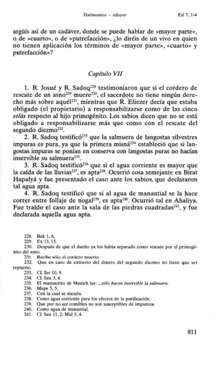 Testimonios - eduyot Ed 7, 1-4
argüís así de un cadáver, donde se puede hablar de «mayor parte»,
o de «cuarto», o de «putrefacción», ¿lo diréis de un vivo en quien
no tienen aplicación los términos de «mayor parte», «Cuarto» y
putrefacción»?
Capítulo VII
l. R. Josué y R. Sadoq228
testimoniaron que si el cordero de
rescate de un asno229
muere230
, el sacerdote no tiene ningún dere-
cho más sobre aquél231
, mientras que R. Eliezer decía que estaba
obligado (el propietario) a responsabilizarse como de las cinco
selás respecto al hijo primogénito. Los sabios dicen que no se está
obligado a responsabilizarse más que como con el rescate del
segundo diezmo232•
2. R. Sadoq testificó233
que la salmuera de langostas silvestres
impuras es pura, ya que la primera misná234
estableció que si lan-
gostas impuras se ponían en conserva con langostas puras no hacían
inservible su salmuera235
•
3. R. Sadoq testificó236
que si el agua corriente es mayor que
la caída de las lluvias237
, es apta238
• Ocurrió cosa semejante en Birat
Hapalyá y fue presentado el caso ante los sabios, que declararon
tal agua apta.
4. R. Sadoq testificó que si al agua de manantial se la hace
correr entre follaje de nogaF39
, es apta240
• Ocurrió tal en Ahaliya.
Fue traído el caso ante la sala de las piedras cuadradas241
, y fue
declarada aquella agua apta.
228. Bek 1, 6.
229. Ex 13, 13.
230. Después de que el dueño ya los había separado como rescate por el primogé-
nito del asno.
231. Recibe sólo el cordero muerto.
232. Que en caso de extravío del dinero del segundo diezmo no tiene que ser
repuesto.
233. Cf. Ter 10, 9.
234. Cf. San 3, 4.
235. El manuscrito de Munich lee: ...sólo hacen inservible la salmuera.
236. Miqw 5, 5.
237. Con la cual se mezcla.
238. Como agua corriente para los efectos de la purificación.
239. Que por no ser comibles no son susceptibles de impureza.
240. Como agua de manantial.
241. Cf. San 11 , 2; Mid 5, 4.
811
 