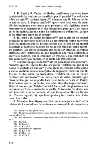 Ed 7, 5-8 Orden cuarto: Daños - nesiqin
5. R Josué y R Yaqim, de Hadar, testificaron que si un jarro
conteniendo las cenizas del sacrificio por el pecado242
es colocado
sobre un reptiF4
3, deviene impuro24
 mientras que R Eliezer decla-
ra que es puro. R Papías testificó245
que si uno hace voto de cum-
plir dos nazireatos y se rasura en el primero al día trigésimo, puede
rasurarse en el segundo en el día sexagésimo, pero que si se rasura
en el día quincuagésimo nono ha satisfecho su obligación, ya que
el día trigésimo entra en el número.
6. R Josué y R Papías testificaron246
que la cría de un animal
dedicado al sacrificio pacífico ha de ser ofrecido como sacrificio
pacífico, mientras que R Eliezer afirma que la cría de un animal
destinado al sacrificio pacífico no ha de ser ofrecido como sacrifi-
cio pacífico. Los sabios sostienen que ha de ser ofrecido. R. Papías
afirmaba: doy testimonio de que teníamos una vaca destinada a
sacrificio pacífico, que la comimos en Pascua y que comimos su
cría como sacrificio pacífico en la fiesta (de Pentecostés).
7. Testificaron que las tablas247
de los panaderos son impuras248
,
mientras que R Eliezer las declara puras. Testificaron que si un
horno es cortado en anillos249
y con arena intermedia entre anillo
y anillo, continúa siendo susceptible de impureza, mientras que R
Eliezer lo declaraba no susceptible. Testificaron que se puede
declarar año intercalar250
en todo el mes de Adar, mientras que
otros decían que no se podía hacer sino hasta la fiesta de Purim.
Testificaron que se podía declarar año intercalar bajo condición.
Ocurrió una vez que Rabán Gamaliel fue a pedir un permiso a una
autoridad en Siria retardando su vuelta. Ebtretanto fue declarado
año intercalar con la condición de que lo aprobase Rabán Gama-
liel. Cuando regresó, dijo que lo aceptaba, y fue considerado el año
como intercalar.
8. Menajem ben Signay testificó que el complemento251
de la
caldera de los cocedores de aceitunas es susceptible de impureza y
242. De la vaca roja (Núm 19, 9).
243. El jarro no deviene impuro, ya que el vaso de arcilla no contamina por su parte
exterior (Kel 2, 1).
244. Por haber sido colocado en lugar impuro en contra de lo establecido en Núm
19, 9.
245. Naz 3, 2.
246. Cf. Tem 3, 1.
247. Cf. Kel 15, 2.
248. Susceptibles de impureza.
249. Cf. Kel 5, 10.
250. Cf. Meg 1, 4.
251. Cf. Kel 5, 5.
812
 