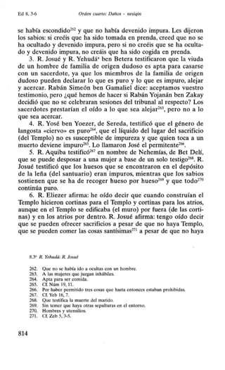 Ed 8, 3-6 Orden cuarto: Daños - nesiqin
se había escondido262
y que no había devenido impura. Les dijeron
los sabios: si creéis que ha sido tomada en prenda, creed que no se
ha ocultado y devenido impura, pero si no creéis que se ha oculta-
do y devenido impura, no creáis que ha sido cogida en prenda.
3. R. Josué y R. Yehudá• ben Betera testificaron que la viuda
de un hombre de familia de origen dudoso es apta para casarse
con un sacerdote, ya que los miembros de la familia de origen
dudoso pueden declarar lo que es puro y lo que es impuro, alejar
y acercar. Rabán Simeón ben Gamaliel dice: aceptamos vuestro
testimonio, pero ¿qué hemos de hacer si Rabán Yojanán ben Zakay
decidió que no se celebraran sesiones del tribunal al respecto? Los
sacerdotes prestarían el oído a lo que sea alejar26
 pero no a lo
que sea acercar.
4. R. Yosé ben Yoezer, de Sereda, testificó que el género de
langosta «ciervo» es puro26
 que el líquido del lugar del sacrificio
(del Templo) no es susceptible de impureza y que quien toca a un
muerto deviene impuro265
• Lo llamaron José el permitente266
•
5. R. Aquiba testificó267
en nombre de Nehemías, de Bet Delí,
que se puede desposar a una mujer a base de un solo testigo268
• R.
Josué testificó que los huesos que se encontraron en el depósito
de la leña (del santuario) eran impuros, mientras que los sabios
sostienen que se ha de recoger hueso por hueso269
y que todo270
continúa puro.
6. R. Eliezer afirma: he oído decir que cuando construían el
Templo hicieron cortinas para el Templo y cortinas para los atrios,
aunque en el Templo se edificaba (el muro) por fuera (de las corti-
nas) y en los atrios por dentro. R. Josué afirma: tengo oído decir
que se pueden ofrecer sacrificios a pesar de que no haya Templo,
que se pueden comer las cosas santísimas271
a pesar de que no haya
8.3' R. Yehudá: R. Josué
262. Que no se había ido a ocultas con un hombre.
263. A las mujeres que juzgan inhábiles.
264. Apta para ser comida.
265. Cf. Núm 19, 11.
266. Por haber permitido tres cosas que hasta entonces estaban prohibidas.
267. Cf. Yeb 16, 7.
268. Que testifica la muerte del marido.
269. Sin temer que haya otras sepulturas en el entorno.
270. Hombres y utensilios.
271. Cf. Zeb 5, 3-5.
814
 