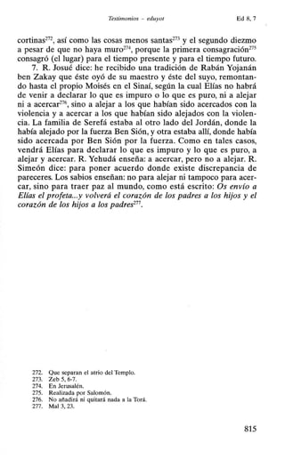 Testinwnios - eduyot Ed 8, 7
cortinas272
, así como las cosas menos santas273
y el segundo diezmo
a pesar de que no haya muro274
, porque la primera consagración275
consagró (el lugar) para el tiempo presente y para el tiempo futuro.
7. R. Josué dice: he recibido una tradición de Rabán Yojanán
ben Zakay que éste oyó de su maestro y éste del suyo, remontan-
do hasta el propio Moisés en el Sinaí, según la cual Elías no habrá
de venir a declarar lo que es impuro o lo que es puro, ni a alejar
ni a acercar276
, sino a alejar a los que habían sido acercados con la
violencia y a acercar a los que habían sido alejados con la violen-
cia. La familia de Serefá estaba al otro lado del Jordán, donde la
había alejado por la fuerza Ben Sión, y otra estaba allí, donde había
sido acercada por Ben Sión por la fuerza. Como en tales casos,
vendrá Elías para declarar lo que es impuro y lo que es puro, a
alejar y acercar. R. Yehudá enseña: a acercar, pero no a alejar. R.
Simeón dice: para poner acuerdo donde existe discrepancia de
pareceres. Los sabios enseñan: no para alejar ni tampoco para acer-
car, sino para traer paz al mundo, como está escrito: Os envío a
Elías el profeta...y volverá el corazón de los padres a los hijos y el
corazón de los hijos a los padres277
•
272. Que separan el atrio del Templo.
273. Zeb 5, 6-7.
274. En Jerusalén.
275. Realizada por Salomón.
276. No añadirá ni quitará nada a la Torá.
277. Mal 3, 23.
815
 
