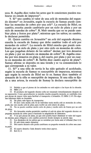 Testimonios - eduyot Ed 1, 9-11
seca. R. Aquiba dice: todos los actos que le conciernen pueden rea-
lizarse en estado de impureza13
•
9. Si14
uno cambia el valor de una selá de monedas del segun-
do diezmo15
en Jerusalén, según la escuela de Samay puede cam-
biar las monedas de cobre por una selá1
t>. La escuela de Hile!, en
cambio, enseña: puede cambiarlo por un siclo de plata y por un
siclo de monedas de cobre17
• R. Meír enseña que no se puede cam-
biar plata y frutos por plata18
, mientras que los sabios, en cambio,
lo declaran permitido.
10. Quien cambia en Jerusalén19
un selá del segundo diezmo,
enseña la escuela de Samay que debe cambiar todo el selá por
monedas de cobre20
• La escuela de Hile! enseña que puede cam-
biarlo por un siclo de plata y por otro siclo en monedas de cobre.
Los que juzgaban delante de los sabios21
decían: por tres denarios
en plata y por un denario en monedas de cobre22• R. Aquiba ense-
ña: por tres denarios en plata y, del cuarto, por plata y por un cuar-
to en monedas de cobre23
• R. Tarfón dice: cuatro aspros de plata24
•
Samay afirma: se deposita en una tienda y se va consumiendo lo
que corresponde a su valor.
11. SF5
a una silla de novia le ha sido quitado el acolchado,
según la escuela de Samay es susceptible de impureza, mientras
que según la escuela de Hile! no lo es. Samay dice: también el
armazón de la silla es susceptible de impureza. Si una silla es fija-
da a una artesa, la escuela de Samay la declara susceptible de
13. Debido a que el pienso de los animales no está sujeto a las leyes de la ofrenda.
14. MSh 2, 8.
15. El producto del segundo diezmo solía ser rescatado inmediatamente después de
su separación. Como generalmente se juntaba mucha pequeña moneda, se cambiaba ésta
por piezas de mayor valor para facilitar el transporte a Jerusalén. Cf. MSh 2, 8-9. En algu-
nas ediciones falta: en Jerusalén.
16. De plata, más ligera de transportar.
17. El sido valía media se/á. Si un individuo tenía media se/á en monedas de cobre,
podía dar otro medio se/á de plata para recibir un se/á entero de plata.
18. No se puede cambiar medio sido de plata y medio sido de frutos por un se/á
de plata.
19. En Jerusalén estaba permitido cambiar el selá de plata del segundo diezmo en
pequeña moneda de cobre para ir haciendo la adquisición de alimentos.
20. Y no por piezas de plata, ya que esto podría hacer disminuir el valor del segun-
do diezmo, pues obligaría a otro cambio posterior donde siempre se pierde algo.
21. Los discípulos de los sabios que se sentaban por tierra ante el tribunal (San 4, 4).
22. El se/á tenía cuatro denarios.
23. Del cuarto denario sólo podía cambiarse en pequeña moneda de cobre una cuar-
ta parte.
24. El cuarto denario. Cada denario tenía cinco aspros.
25. Kel 22, 4.
791
 