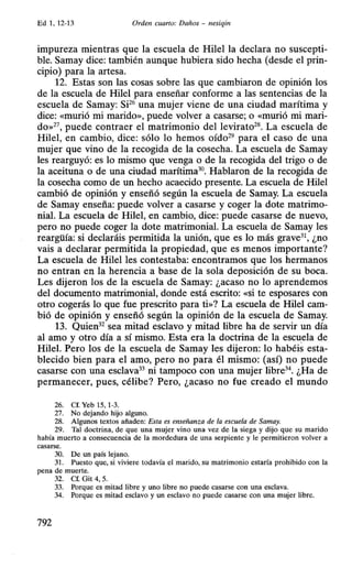 Ed 1, 12-13 Orden cuarto: Daños - nesiqin
impureza mientras que la escuela de Hilel la declara no suscepti-
ble. Samay dice: también aunque hubiera sido hecha (desde el prin-
cipio) para la artesa.
12. Estas son las cosas sobre las que cambiaron de opinión los
de la escuela de Hilel para enseñar conforme a las sentencias de la
escuela de Samay: Si26 una mujer viene de una ciudad marítima y
dice: «murió mi marido», puede volver a casarse; o «murió mi mari-
do»27, puede contraer el matrimonio dellevirato28. La escuela de
Hilel, en cambio, dice: sólo lo hemos oído29 para el caso de una
mujer que vino de la recogida de la cosecha. La escuela de Samay
les rearguyó: es lo mismo que venga o de la recogida del trigo o de
la aceituna o de una ciudad marítima30. Hablaron de la recogida de
la cosecha como de un hecho acaecido presente. La escuela de Hilel
cambió de opinión y enseñó según la escuela de Samay. La escuela
de Samay enseña: puede volver a casarse y coger la dote matrimo-
nial. La escuela de Hilel, en cambio, dice: puede casarse de nuevo,
pero no puede coger la dote matrimonial. La escuela de Samay les
reargüía: si declaráis permitida la unión, que es lo más grave31, ¿no
vais a declarar permitida la propiedad, que es menos importante?
La escuela de Hilel les contestaba: encontramos que los hermanos
no entran en la herencia a base de la sola deposición de su boca.
Les dijeron los de la escuela de Samay: ¿acaso no lo aprendemos
del documento matrimonial, donde está escrito: «si te esposares con
otro cogerás lo que fue prescrito para ti»? La escuela de Hilel cam-
bió de opinión y enseñó según la opinión de la escuela de Samay.
13. Quien32 sea mitad esclavo y mitad libre ha de servir un día
al amo y otro día a sí mismo. Esta era la doctrina de la escuela de
Hilel. Pero los de la escuela de Samay les dijeron: lo habéis esta-
blecido bien para el amo, pero no para él mismo: (así) no puede
casarse con una esclava33 ni tampoco con una mujer libre34. ¿Ha de
permanecer, pues, célibe? Pero, ¿acaso no fue creado el mundo
26. Cf. Yeb 15, 1-3.
27. No dejando hijo alguno.
28. Algunos textos añaden: Esta es enseñanza de la escuela de Samay.
29. Tal doctrina, de que una mujer vino una vez de la siega y dijo que su marido
había muerto a consecuencia de la mordedura de una serpiente y le permitieron volver a
casarse.
30. De un país lejano.
31. Puesto que, si viviere todavía el marido, su matrimonio estaría prohibido con la
pena de muerte.
32. Cf. Git 4, 5.
33. Porque es mitad libre y uno libre no puede casarse con una esclava.
34. Porque es mitad esclavo y un esclavo no puede casarse con una mujer libre.
792
 