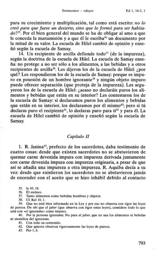 Testimonios - eduyot Ed 1, 14-2, 1
para su crecimiento y multiplicación, tal como está escrito: no lo
creó para que fuese un desierto, sino que lo formó para ser habita-
do?35. Por el bien general del mundo se ha de obligar al amo a que
le conceda la manumisión y a que él le escriba36
un documento por
la mitad de su valor. La escuela de Hile) cambió de opinión y ense-
ñó según la escuela de Samay.
14. Un recipiente de arcilla defiende todo37
(de la impureza),
según la doctrina de la escuela de Hilel. La escuela de Samay ense-
ña: no protege a no ser sólo a los alimentos, a las bebidas y a otros
recipientes de arcilla38
. Les dijeron los de la escuela de Hile): ¿por
qué? Les respondieron los de la escuela de Samay: porque es impu-
ro en posesión de un hombre ignorante39 y ningún objeto impuro
puede ofrecer separación (que proteja de la impureza). Les argu-
yeron Jos de la escuela de Hilel: ¿acaso no declaráis puros Jos ali-
mentos y bebidas que están en su interior? Les contestaron los de
la escuela de Samay: si declaramos puros los alimentos y bebidas
que están en su interior, los declaramos por él mismo40
; pero si tú
declaras puro el recipiente41
, lo declaras puro para ti42
y para él. La
escuela de Hilel cambió de opinión y enseñó según la escuela de
Samay.
Capítulo II
l. R. Janina4
 prefecto de los sacerdotes, daba testimonio de
cuatro cosas: desde que existen sacerdotes no se abstuvieron de
quemar carne devenida impura con impureza derivada juntamente
con carne devenida impura con impureza originaria, a pesar de que
así se añadía una impureza a otra impureza. R. Aquiba decía a su
vez: desde que existieron los sacerdotes no se abstuvieron jamás
de encender con el aceite que se hizo inhábil debido al contacto
35. Is 45, 18.
36. El esclavo.
37. Tanto alimentos como bebidas, hombres y objetos.
38. Cf. Kel 1O, 1.
39. Que no está bien informado en la Ley y por eso no observa con rigor las leyes
de pureza. De ahí que el jaber (que observa con rigor estas leyes), considere todo lo que
está con «el ignorante>> como impuro.
40. Por la persona ignorante. No para el jaber, que no usa los alimentos ni bebidas
ni utensilios del ignorante.
41. Con todo su contenido.
42. Que quieres observar rigurosamente las leyes de pureza.
43. Pes 1, 6.
793
 