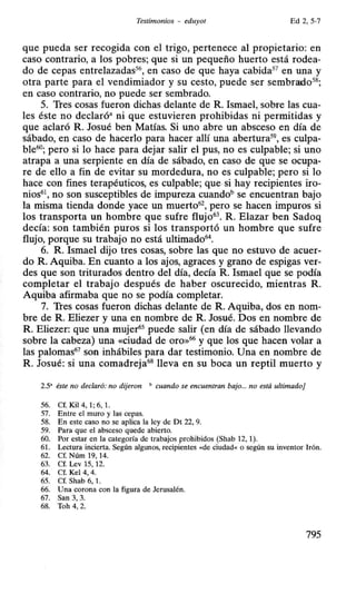 Testimonios - eduyot Ed 2, 5-7
que pueda ser recogida con el trigo, pertenece al propietario: en
caso contrarío, a los pobres; que sí un pequeño huerto está rodea-
do de cepas entrelazadas56, en caso de que haya cabida57 en una y
otra parte para el vendimiador y su cesto, puede ser sembrado58;
en caso contrarío, no puede ser sembrado.
5. Tres cosas fueron dichas delante de R. Ismael, sobre las cua-
les éste no declaró• ni que estuvieren prohibidas ni permitidas y
que aclaró R. Josué ben Matías. Si uno abre un absceso en día de
sábado, en caso de hacerlo para hacer allí una abertura59
, es culpa-
ble60; pero si lo hace para dejar salir el pus, no es culpable; si uno
atrapa a una serpiente en día de sábado, en caso de que se ocupa-
re de ello a fin de evitar su mordedura, no es culpable; pero si lo
hace con fines terapéuticos, es culpable; que sí hay recipientes iro-
nios61, no son susceptibles de impureza cuandob se encuentran bajo
la misma tienda donde yace un muerto62
, pero se hacen impuros si
los transporta un hombre que sufre flujo63. R. Elazar ben Sadoq
decía: son también puros si los transportó un hombre que sufre
flujo, porque su trabajo no está ultimado64
•
6. R. Ismael dijo tres cosas, sobre las que no estuvo de acuer-
do R. Aquiba. En cuanto a los ajos, agraces y grano de espigas ver-
des que son triturados dentro del día, decía R. Ismael que se podía
completar el trabajo después de haber oscurecido, mientras R.
Aquiba afirmaba que no se podía completar.
7. Tres cosas fueron dichas delante de R. Aquiba, dos en nom-
bre de R. Eliezer y una en nombre de R. Josué. Dos en nombre de
R. Eliezer: que una mujer65 puede salir (en día de sábado llevando
sobre la cabeza) una «ciudad de oro»66 y que los que hacen volar a
las palomas67 son inhábiles para dar testimonio. Una en nombre de
R. Josué: si una comadreja68 lleva en su boca un reptil muerto y
2.5' éste no declaró: no dijeron • cuando se encuentran bajo... no está ultimado]
56. Cf. Kil 4, 1; 6, 1.
57. Entre el muro y las cepas.
58. En este caso no se aplica la ley de Dt 22, 9.
59. Para que el absceso quede abierto.
60. Por estar en la categoría de trabajos prohibidos (Shab 12, 1).
61. Lectura incierta. Según algunos, recipientes «de ciudad<< o según su inventor lrón.
62. Cf. Núm 19, 14.
63. Cf. Lev 15, 12.
64. Cf. Kel 4, 4.
65. Cf. Shab 6, 1.
66. Una corona con la figura de Jerusalén.
67. San 3, 3.
68. Toh 4, 2.
795
 