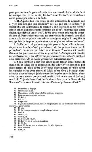 Ed 2, 8-10 Orden cuarto: Daños - nesiqin
pasa por encima de panes de ofrenda, en caso de haber duda de si
(el cuerpo muerto del reptil) los tocó o no los tocó, se consideran
como puros por estar en la duda.
8. R. Aquiba dijo tres cosas, en dos estuvieron de acuerdo con
él y en una no: que una sandalia69
de (las que usa) el albañiF0
es
susceptible de la impureza de asiento y que los restos de un horno71
deben tener al menos cuatro (palmos de alto)72
, mientras que antes
decían que debían tener tres73
• Sobre estas cosas estaban de acuer-
do con él. Pero sobre una cosa no estuvieron de acuerdo con él: si
a una silla se le quitan dos tablas contiguas, según R. Aquiba es
susceptible de impureza, mientras que según los sabios no lo es74
•
9. Solía decir: el padre conquista para el hijo belleza, fuerza,
riqueza, sabiduría, años75
y el número de las generaciones que le
preceden76
, de modo que éste77
es el término78
, como está escrito:
llama a las generaciones desde el principio19• Aunque está escrito:
los esclavizaron y los afligieron por cuatrocientos años80; también
está escrito: los de la cuarta generación retornarán aquf31
•
10. Solía también decir que cinco cosas tenían doce meses de
duración: el juicio de la generación del diluvio82
se prolongó por
doce meses; el juicio sobre Job83
otros doce meses; el juicio sobre
los egipcios otros doce meses; el juicio sobre Gog y Magog84
dura-
rá otros doce meses; el juicio sobre los impíos en el infierno dura-
rá otros doce meses, porque está escrito: será de un mes al (mismo)
mes85
• R. Yojanán ben Nurí decía: desde Pascua a la Fiesta de las
Semanas86
como está escrito: de un sábado al próximo sábado81
•
69. De madera o de paja.
70. Que utilizan la cal.
71. Que cuando estaba íntegro había contraído impureza.
72. Para que permanezcan impuros.
73. Cf. Kel 5, l.
74. Kel 22, 7.
75. Larga vida.
76. Según los comentaristas, se hace recipiendario de las promesas tras un cierto
número de generaciones.
77. El hijo.
78. El fin, en cuyo tiempo se cumplen las promesas.
79. Is 41 , 4.
80. Gén 15, 13.
81. Gén 15, 16.
82. Cf. Gén 7, 11 y 8, 14.
83. Cf. Job 7, 3 en la exégesis midrásica.
84. Ez 38, 2ss.
85. Is 66, 23. De un mes al mismo mes del año siguiente.
86. Siete semanas.
87. Is 66, 23.
796
 