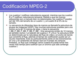 Codificación MPEG-2 Los cuadros I codifican redundancia espacial, mientras que los cuadros B y P codifican redundancia temporal. Debido a que los marcos adyacentes son a menudo bien co-relacionados, los cuadros P pueden ser del 10% del tamaño de un cuadro I, y el cuadro B al 2% de su tamaño. La secuencia de diferentes tipos de marcos es llamada“la estructura de grupos de imágenes”(GOP). Hay muchas estructuras posibles pero una común es la de 15 marcos de largo, y tiene la secuencia I_BB_P_BB_P_BB_P_BB_P_BB_. Una secuencia similar de 12 marcos es también común. La relación de cuadros I, P y B en “la estructura GOP es determinado por la naturaleza del flujo de vídeo y el ancho de banda que constriñe el flujo, además el tiempo de codificación puede ser un asunto importante. Esto es particularmente cierto en las transmisiones en vivo y en ambientes de tiempo real con Fuentes de cómputo limitados, un flujo que contenga varios cuadros B puede tomar tres veces más tiempo para codificar que un archivo que sólo contenga cuadros I. 
