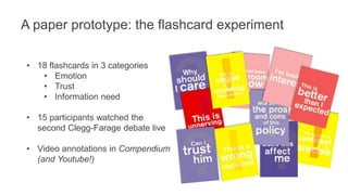 A paper prototype: the flashcard experiment 
• 18 flashcards in 3 categories 
• Emotion 
• Trust 
• Information need 
• 15 participants watched the 
second Clegg-Farage debate live 
• Video annotations in Compendium 
(and Youtube!) 
 