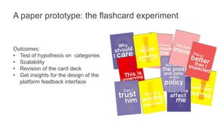 A paper prototype: the flashcard experiment 
Outcomes: 
• Test of hypothesis on categories 
• Scalability 
• Revision of the card deck 
• Get insights for the design of the 
platform feedback interface 
 